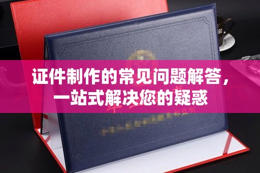 德阳证件制作的常见问题解答，一站式解决您的疑惑