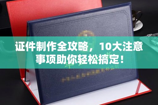 德阳证件制作全攻略，10大注意事项助你轻松搞定！