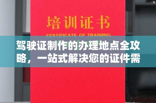 德阳驾驶证制作的办理地点全攻略，一站式解决您的证件需求