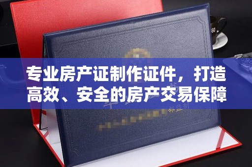 德阳专业房产证制作证件，打造高效、安全的房产交易保障