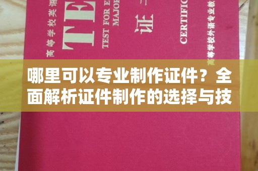 德阳哪里可以专业制作证件？全面解析证件制作的选择与技巧